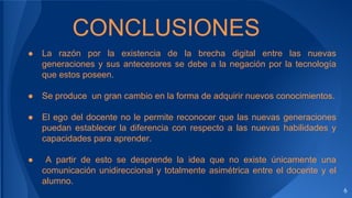 6
CONCLUSIONES
● La razón por la existencia de la brecha digital entre las nuevas
generaciones y sus antecesores se debe a la negación por la tecnología
que estos poseen.
● Se produce un gran cambio en la forma de adquirir nuevos conocimientos.
● El ego del docente no le permite reconocer que las nuevas generaciones
puedan establecer la diferencia con respecto a las nuevas habilidades y
capacidades para aprender.
● A partir de esto se desprende la idea que no existe únicamente una
comunicación unidireccional y totalmente asimétrica entre el docente y el
alumno.
 