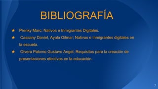BIBLIOGRAFÍA
★ Prenky Marc; Nativos e Inmigrantes Digitales.
★ Cassany Daniel, Ayala Gilmar; Nativos e Inmigrantes digitales en
la escuela.
★ Olvera Palomo Gustavo Angel; Requisitos para la creación de
presentaciones efectivas en la educación.
7
 