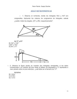 Tercer Parcial.- Equipo Chuchos
11
ADA#3 DE MATEMÁTICAS
 1. Observa el romboide, donde los triángulos RJU y HJT son
congruentes. Aplicando los criterios de congruencia de triángulos, calcula
¿cuánto miden los ángulos JHT y JRU, respectivamente?
A) 17° y 21°
B) 163° y 142°
C)97° y 163°
D) 38° y 17°
 2. Observa la figura donde se muestra dos triángulos semejantes, si los datos
corresponden a la medida del piso hasta el tablero de básquetbol y "x" representa a
Juan parado sobre el piso entonces, ¿cuál debe ser el tamaño de "x"?
A) 0.61m
B) 1.63m
C) 0.76m
D) 1.31m
 