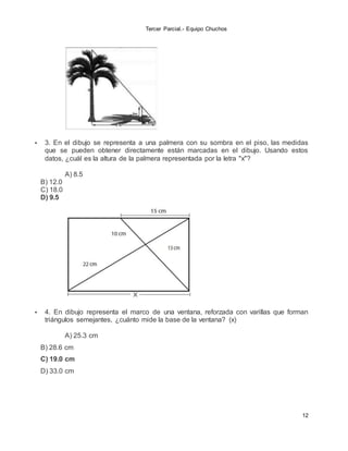 Tercer Parcial.- Equipo Chuchos
12
 3. En el dibujo se representa a una palmera con su sombra en el piso, las medidas
que se pueden obtener directamente están marcadas en el dibujo. Usando estos
datos, ¿cuál es la altura de la palmera representada por la letra "x"?
A) 8.5
B) 12.0
C) 18.0
D) 9.5
 4. En dibujo representa el marco de una ventana, reforzada con varillas que forman
triángulos semejantes, ¿cuánto mide la base de la ventana? (x)
A) 25.3 cm
B) 28.6 cm
C) 19.0 cm
D) 33.0 cm
 