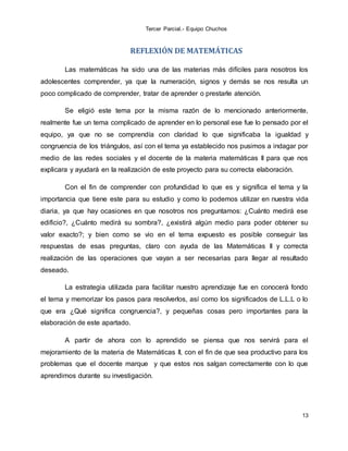 Tercer Parcial.- Equipo Chuchos
13
REFLEXIÓN DE MATEMÁTICAS
Las matemáticas ha sido una de las materias más difíciles para nosotros los
adolescentes comprender, ya que la numeración, signos y demás se nos resulta un
poco complicado de comprender, tratar de aprender o prestarle atención.
Se eligió este tema por la misma razón de lo mencionado anteriormente,
realmente fue un tema complicado de aprender en lo personal ese fue lo pensado por el
equipo, ya que no se comprendía con claridad lo que significaba la igualdad y
congruencia de los triángulos, así con el tema ya establecido nos pusimos a indagar por
medio de las redes sociales y el docente de la materia matemáticas II para que nos
explicara y ayudará en la realización de este proyecto para su correcta elaboración.
Con el fin de comprender con profundidad lo que es y significa el tema y la
importancia que tiene este para su estudio y como lo podemos utilizar en nuestra vida
diaria, ya que hay ocasiones en que nosotros nos preguntamos: ¿Cuánto medirá ese
edificio?, ¿Cuánto medirá su sombra?, ¿existirá algún medio para poder obtener su
valor exacto?; y bien como se vio en el tema expuesto es posible conseguir las
respuestas de esas preguntas, claro con ayuda de las Matemáticas II y correcta
realización de las operaciones que vayan a ser necesarias para llegar al resultado
deseado.
La estrategia utilizada para facilitar nuestro aprendizaje fue en conocerá fondo
el tema y memorizar los pasos para resolverlos, así como los significados de L.L.L o lo
que era ¿Qué significa congruencia?, y pequeñas cosas pero importantes para la
elaboración de este apartado.
A partir de ahora con lo aprendido se piensa que nos servirá para el
mejoramiento de la materia de Matemáticas II, con el fin de que sea productivo para los
problemas que el docente marque y que estos nos salgan correctamente con lo que
aprendimos durante su investigación.
 
