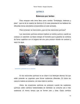 Tercer Parcial.- Equipo Chuchos
15
QUÍMICA
Balanceo por tanteo
Para empezar este tema lleva como nombre “Simbología, balanceo y
peso” que es de la materia de Química II. En esta presentación se hablaran los
diferentes temas abordados comprendidos en este semestre.
Para comenzar se mencionara ¿que son las reacciones químicas?
Las reacciones químicas siempre implican un cambio químico; cuando se
conduce un automóvil, se libera energía al momento que la gasolina se combina
de forma explosiva con el oxígeno del aire para producir dióxido de carbono y
vapor de agua.
Ilustración 5 combustión de un automóvil
En las reacciones químicas no se crean ni se destruyen átomos; los que
están presente se organizan para formar sustancias diferentes. En todos los
casos la materia se conserva y la masa total no cambia.
Ahora, las ecuaciones químicas se producen cuando las sustancias
químicas sufren cambios fundamentales de identidad; se consume una o más
sustancias al mismo tiempo que se formen otra u otras. Estos cambios
 