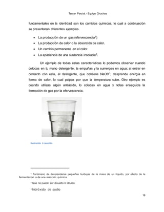 Tercer Parcial.- Equipo Chuchos
16
fundamentales en la identidad son los cambios químicos, lo cual a continuación
se presentaran diferentes ejemplos.
 La producción de un gas (efervescencia1)
 La producción de calor o la absorción de calor.
 Un cambio permanente en el color.
 La apariencia de una sustancia insoluble2.
Un ejemplo de todas estas características lo podemos observar cuando
colocas en tu mano detergente, la empuñas y la sumerges en agua; al entrar en
contacto con esta, el detergente, que contiene NaOH3, desprende energía en
forma de calor, lo cual palpas por que la temperatura sube. Otro ejemplo es
cuando utilizas algún antiácido, lo colocas en agua y notas enseguida la
formación de gas por la efervescencia.
Ilustración 6 reacción
1 Fenómeno de desprenderse pequeñas burbujas de la masa de un líquido, por efecto de la
fermentación o de una reacción química.
2 Que no puede ser disuelto ni diluido.
3 hidróxido de sodio
 