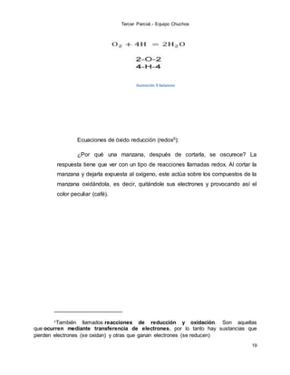 Tercer Parcial.- Equipo Chuchos
19
Ilustración 9 balanceo
Ecuaciones de óxido reducción (redox5):
¿Por qué una manzana, después de cortarla, se oscurece? La
respuesta tiene que ver con un tipo de reacciones llamadas redox. Al cortar la
manzana y dejarla expuesta al oxígeno, este actúa sobre los compuestos de la
manzana oxidándola, es decir, quitándole sus electrones y provocando así el
color peculiar (café).
5También llamados reacciones de reducción y oxidación. Son aquellas
que ocurren mediante transferencia de electrones, por lo tanto hay sustancias que
pierden electrones (se oxidan) y otras que ganan electrones (se reducen)
 