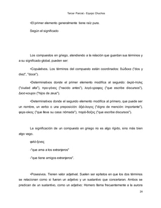 Tercer Parcial.- Equipo Chuchos
24
•El primer elemento generalmente tiene raíz pura.
Según el significado
Los compuestos en griego, atendiendo a la relación que guardan sus términos y
a su significado global, pueden ser:
•Copulativos. Los términos del compuesto están coordinados: δώδεκα ("dos y
diez", "doce").
•Determinativos donde el primer elemento modifica al segundo: ἀκρό-πολις
("ciudad alta"), προ-γόνος ("nacido antes"), λογό-γραφος ("que escribe discursos"),
Διοσ-κουροι ("hijos de zeus").
•Determinativos donde el segundo elemento modifica al primero, que puede ser
un nombre, un verbo o una preposición: ἀξιό-λογος ("digno de mención: importante"),
φερε-οίκος ("que lleva su casa: nómada"), παρά-δοξος ("que escribe discursos").
La significación de un compuesto en griego no es algo rígido, sino más bien
algo vago.
φιλό-ξενος
-"que ama a los extranjeros"
-"que tiene amigos extranjeros".
•Posesivos. Tienen valor adjetival. Suelen ser epítetos en que los dos términos
se relacionan como si fueran un adjetivo y un sustantivo que concertaran. Ambos se
predican de un sustantivo, como un adjetivo: Homero llama frecuentemente a la aurora
 