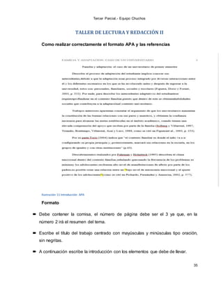 Tercer Parcial.- Equipo Chuchos
35
TALLER DE LECTURA Y REDACCIÓN II
Como realizar correctamente el formato APA y las referencias
Ilustración 11 Introducción APA
Formato
 Debe contener la cornisa, el número de página debe ser el 3 ya que, en la
número 2 irá el resumen del tema.
 Escribe el título del trabajo centrado con mayúsculas y minúsculas tipo oración,
sin negritas.
 A continuación escribe la introducción con los elementos que debe de llevar.
 