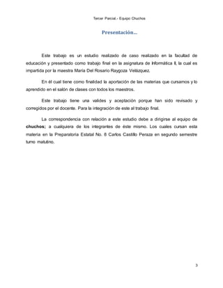 Tercer Parcial.- Equipo Chuchos
3
Presentación…
Este trabajo es un estudio realizado de caso realizado en la facultad de
educación y presentado como trabajo final en la asignatura de Informática II, la cual es
impartida por la maestra María Del Rosario Raygoza Velázquez.
En él cual tiene como finalidad la aportación de las materias que cursamos y lo
aprendido en el salón de clases con todos los maestros.
Este trabajo tiene una valides y aceptación porque han sido revisado y
corregidos por el docente. Para la integración de este al trabajo final.
La correspondencia con relación a este estudio debe a dirigirse al equipo de
chuchos; a cualquiera de los integrantes de éste mismo. Los cuales cursan esta
materia en la Preparatoria Estatal No. 8 Carlos Castillo Peraza en segundo semestre
turno matutino.
 