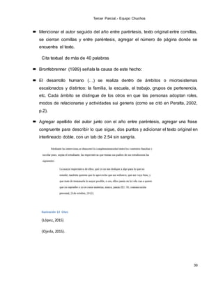 Tercer Parcial.- Equipo Chuchos
39
 Mencionar el autor seguido del año entre paréntesis, texto original entre comillas,
se cierran comillas y entre paréntesis, agregar el número de página donde se
encuentra el texto.
Cita textual de más de 40 palabras
 Bronfebrenner (1989) señala la causa de este hecho:
 El desarrollo humano (…) se realiza dentro de ámbitos o microsistemas
escalonados y distintos: la familia, la escuela, el trabajo, grupos de pertenencia,
etc. Cada ámbito se distingue de los otros en que las personas adoptan roles,
modos de relacionarse y actividades sui generis (como se citó en Peralta, 2002,
p.2).
 Agregar apellido del autor junto con el año entre paréntesis, agregar una frase
congruente para describir lo que sigue, dos puntos y adicionar el texto original en
interlineado doble, con un tab de 2.54 sin sangría.
Ilustración 13 Citas
(López, 2015)
(Ojeda, 2015).
 