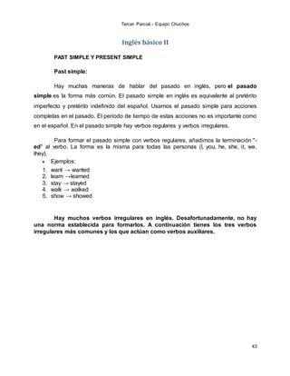 Tercer Parcial.- Equipo Chuchos
43
Inglés básico II
PAST SIMPLE Y PRESENT SIMPLE
Past simple:
Hay muchas maneras de hablar del pasado en inglés, pero el pasado
simple es la forma más común. El pasado simple en inglés es equivalente al pretérito
imperfecto y pretérito indefinido del español. Usamos el pasado simple para acciones
completas en el pasado. El período de tiempo de estas acciones no es importante como
en el español. En el pasado simple hay verbos regulares y verbos irregulares.
Para formar el pasado simple con verbos regulares, añadimos la terminación "-
ed" al verbo. La forma es la misma para todas las personas (I, you, he, she, it, we,
they).
 Ejemplos:
1. want → wanted
2. learn →learned
3. stay → stayed
4. walk → walked
5. show → showed
Hay muchos verbos irregulares en inglés. Desafortunadamente, no hay
una norma establecida para formarlos. A continuación tienes los tres verbos
irregulares más comunes y los que actúan como verbos auxiliares.
 