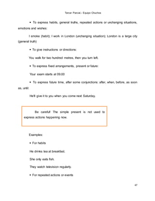 Tercer Parcial.- Equipo Chuchos
47
◾ To express habits, general truths, repeated actions or unchanging situations,
emotions and wishes:
I smoke (habit); I work in London (unchanging situation); London is a large city
(general truth)
◾ To give instructions or directions:
You walk for two hundred metres, then you turn left.
◾ To express fixed arrangements, present or future:
Your exam starts at 09.00
◾ To express future time, after some conjunctions: after, when, before, as soon
as, until:
He'll give it to you when you come next Saturday.
Examples:
◾ For habits
He drinks tea at breakfast.
She only eats fish.
They watch television regularly.
◾ For repeated actions or events
Be careful! The simple present is not used to
express actions happening now.
 