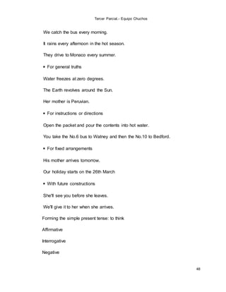 Tercer Parcial.- Equipo Chuchos
48
We catch the bus every morning.
It rains every afternoon in the hot season.
They drive to Monaco every summer.
◾ For general truths
Water freezes at zero degrees.
The Earth revolves around the Sun.
Her mother is Peruvian.
◾ For instructions or directions
Open the packet and pour the contents into hot water.
You take the No.6 bus to Watney and then the No.10 to Bedford.
◾ For fixed arrangements
His mother arrives tomorrow.
Our holiday starts on the 26th March
◾ With future constructions
She'll see you before she leaves.
We'll give it to her when she arrives.
Forming the simple present tense: to think
Affirmative
Interrogative
Negative
 