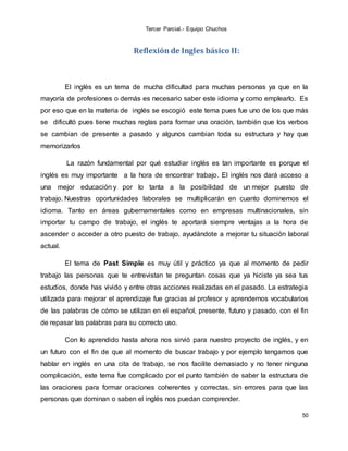 Tercer Parcial.- Equipo Chuchos
50
Reflexión de Ingles básico II:
El inglés es un tema de mucha dificultad para muchas personas ya que en la
mayoría de profesiones o demás es necesario saber este idioma y como emplearlo. Es
por eso que en la materia de inglés se escogió este tema pues fue uno de los que más
se dificultó pues tiene muchas reglas para formar una oración, también que los verbos
se cambian de presente a pasado y algunos cambian toda su estructura y hay que
memorizarlos
La razón fundamental por qué estudiar inglés es tan importante es porque el
inglés es muy importante a la hora de encontrar trabajo. El inglés nos dará acceso a
una mejor educación y por lo tanta a la posibilidad de un mejor puesto de
trabajo. Nuestras oportunidades laborales se multiplicarán en cuanto dominemos el
idioma. Tanto en áreas gubernamentales como en empresas multinacionales, sin
importar tu campo de trabajo, el inglés te aportará siempre ventajas a la hora de
ascender o acceder a otro puesto de trabajo, ayudándote a mejorar tu situación laboral
actual.
El tema de Past Simple es muy útil y práctico ya que al momento de pedir
trabajo las personas que te entrevistan te preguntan cosas que ya hiciste ya sea tus
estudios, donde has vivido y entre otras acciones realizadas en el pasado. La estrategia
utilizada para mejorar el aprendizaje fue gracias al profesor y aprendernos vocabularios
de las palabras de cómo se utilizan en el español, presente, futuro y pasado, con el fin
de repasar las palabras para su correcto uso.
Con lo aprendido hasta ahora nos sirvió para nuestro proyecto de inglés, y en
un futuro con el fin de que al momento de buscar trabajo y por ejemplo tengamos que
hablar en inglés en una cita de trabajo, se nos facilite demasiado y no tener ninguna
complicación, este tema fue complicado por el punto también de saber la estructura de
las oraciones para formar oraciones coherentes y correctas, sin errores para que las
personas que dominan o saben el inglés nos puedan comprender.
 