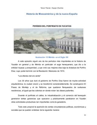 Tercer Parcial.- Equipo Chuchos
51
Historia de Mesoamérica y de la nueva España
PERÍODO DEL PORFIRIATO EN YUCATÁN
Ilustración 15 Mérida en el Siglo XX
A este episodio siguió uno de los períodos más importantes en la historia de
Yucatán en general y de Mérida en particular: el auge henequenero, que dio a la
entidad riqueza y prosperidad, y que vivió sus mejores días bajo la dictadura de Porfirio
Díaz, cuyo poder terminó con la Revolución Mexicana de 1910.
"Los efectos del oro verde"
Los 30 años que duró el gobierno de Porfirio Díaz fueron de mucha actividad
arquitectónica; la ciudad creció y se transformó considerablemente. Se construyeron El
Paseo de Montejo y el de Reforma, que quedaron flanqueados de suntuosas
residencias, al igual que las colonias en donde vivían las clases pudientes.
Durante el porfiriato el cultivo, la industrialización y el comercio del henequén
generaron tantas ganancias que opacaron y prácticamente paralizaron en Yucatán
otras actividades productivas tan importantes como la ganadería.
Todo esto propició la aparición de ciertas circunstancias políticas, económicas y
sociales que se pueden sintetizar de la siguiente manera:
 