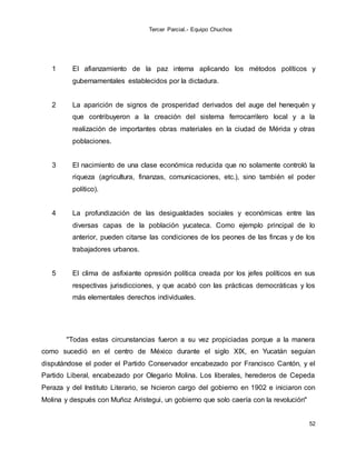Tercer Parcial.- Equipo Chuchos
52
1 El afianzamiento de la paz interna aplicando los métodos políticos y
gubernamentales establecidos por la dictadura.
2 La aparición de signos de prosperidad derivados del auge del henequén y
que contribuyeron a la creación del sistema ferrocarrilero local y a la
realización de importantes obras materiales en la ciudad de Mérida y otras
poblaciones.
3 El nacimiento de una clase económica reducida que no solamente controló la
riqueza (agricultura, finanzas, comunicaciones, etc.), sino también el poder
político).
4 La profundización de las desigualdades sociales y económicas entre las
diversas capas de la población yucateca. Como ejemplo principal de lo
anterior, pueden citarse las condiciones de los peones de las fincas y de los
trabajadores urbanos.
5 El clima de asfixiante opresión política creada por los jefes políticos en sus
respectivas jurisdicciones, y que acabó con las prácticas democráticas y los
más elementales derechos individuales.
"Todas estas circunstancias fueron a su vez propiciadas porque a la manera
como sucedió en el centro de México durante el siglo XIX, en Yucatán seguían
disputándose el poder el Partido Conservador encabezado por Francisco Cantón, y el
Partido Liberal, encabezado por Olegario Molina. Los liberales, herederos de Cepeda
Peraza y del Instituto Literario, se hicieron cargo del gobierno en 1902 e iniciaron con
Molina y después con Muñoz Aristegui, un gobierno que solo caería con la revolución"
 
