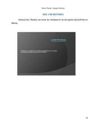 Tercer Parcial.- Equipo Chuchos
58
ADA 1 DE HISTORIA
Instrucciones: Realiza una breve de investigación de los lugares del porfiriato en
Mérida
Catalogo de imágenes de edificios destacados en Yucatán
construidos durante la época del Porfiliato
 