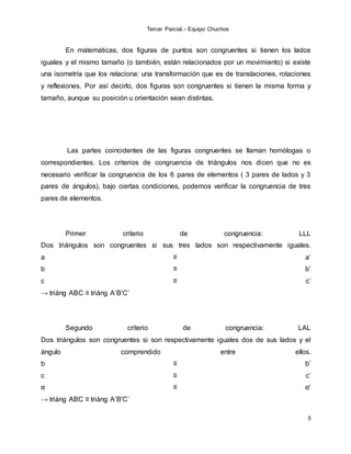Tercer Parcial.- Equipo Chuchos
5
En matemáticas, dos figuras de puntos son congruentes si tienen los lados
iguales y el mismo tamaño (o también, están relacionados por un movimiento) si existe
una isometría que los relaciona: una transformación que es de translaciones, rotaciones
y reflexiones. Por así decirlo, dos figuras son congruentes si tienen la misma forma y
tamaño, aunque su posición u orientación sean distintas.
Las partes coincidentes de las figuras congruentes se llaman homólogas o
correspondientes. Los criterios de congruencia de triángulos nos dicen que no es
necesario verificar la congruencia de los 6 pares de elementos ( 3 pares de lados y 3
pares de ángulos), bajo ciertas condiciones, podemos verificar la congruencia de tres
pares de elementos.
Primer criterio de congruencia: LLL
Dos triángulos son congruentes si sus tres lados son respectivamente iguales.
a ≡ a’
b ≡ b’
c ≡ c’
→ triáng ABC ≡ triáng A’B'C’
Segundo criterio de congruencia: LAL
Dos triángulos son congruentes si son respectivamente iguales dos de sus lados y el
ángulo comprendido entre ellos.
b ≡ b’
c ≡ c’
α ≡ α’
→ triáng ABC ≡ triáng A’B'C’
 