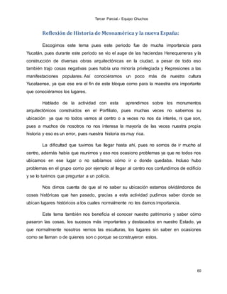 Tercer Parcial.- Equipo Chuchos
60
Reflexión de Historia de Mesoamérica y la nueva España:
Escogimos este tema pues este periodo fue de mucha importancia para
Yucatán, pues durante este periodo se vio el auge de las haciendas Henequeneras y la
construcción de diversas obras arquitectónicas en la ciudad, a pesar de todo eso
también trajo cosas negativas pues había una minoría privilegiada y Represiones a las
manifestaciones populares. Así conociéramos un poco más de nuestra cultura
Yucataense, ya que ese era el fin de este bloque como para la maestra era importante
que conociéramos los lugares.
Hablado de la actividad con esta aprendimos sobre los monumentos
arquitectónicos construidos en el Porfiliato, pues muchas veces no sabemos su
ubicación ya que no todos vamos al centro o a veces no nos da interés, ni que son,
pues a muchos de nosotros no nos interesa la mayoría de las veces nuestra propia
historia y eso es un error, pues nuestra historia es muy rica.
La dificultad que tuvimos fue llegar hasta ahí, pues no somos de ir mucho al
centro, además había que reunirnos y eso nos ocasiono problemas ya que no todos nos
ubicamos en ese lugar o no sabíamos cómo ir o donde quedaba. Incluso hubo
problemas en el grupo como por ejemplo al llegar al centro nos confundimos de edificio
y se lo tuvimos que preguntar a un policía.
Nos dimos cuenta de que al no saber su ubicación estamos olvidándonos de
cosas históricas que han pasado, gracias a esta actividad pudimos saber donde se
ubican lugares históricos a los cuales normalmente no les damos importancia.
Este tema también nos beneficia el conocer nuestro patrimonio y saber cómo
pasaron las cosas, los sucesos más importantes y destacados en nuestro Estado, ya
que normalmente nosotros vemos las esculturas, los lugares sin saber en ocasiones
como se llaman o de quienes son o porque se construyeron estos.
 