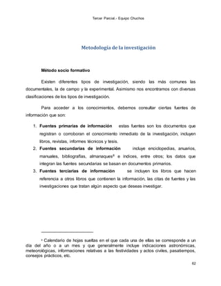 Tercer Parcial.- Equipo Chuchos
62
Metodología de la investigación
Método socio formativo
Existen diferentes tipos de investigación, siendo las más comunes las
documentales, la de campo y la experimental. Asimismo nos encontramos con diversas
clasificaciones de los tipos de investigación.
Para acceder a los conocimientos, debemos consultar ciertas fuentes de
información que son:
1. Fuentes primarias de información estas fuentes son los documentos que
registran o corroboran el conocimiento inmediato de la investigación, incluyen
libros, revistas, informes técnicos y tesis.
2. Fuentes secundarias de información incluye enciclopedias, anuarios,
manuales, bibliografías, almanaques8 e índices, entre otros; los datos que
integran las fuentes secundarias se basan en documentos primarios.
3. Fuentes terciarias de información se incluyen los libros que hacen
referencia a otros libros que contienen la información, las citas de fuentes y las
investigaciones que tratan algún aspecto que deseas investigar.
8 Calendario de hojas sueltas en el que cada una de ellas se corresponde a un
día del año o a un mes y que generalmente incluye indicaciones astronómicas,
meteorológicas, informaciones relativas a las festividades y actos civiles, pasatiempos,
consejos prácticos, etc.
 