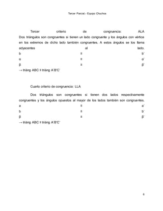 Tercer Parcial.- Equipo Chuchos
6
Tercer criterio de congruencia: ALA
Dos triángulos son congruentes si tienen un lado congruente y los ángulos con vértice
en los extremos de dicho lado también congruentes. A estos ángulos se los llama
adyacentes al lado.
b ≡ b’
α ≡ α’
β ≡ β’
→ triáng ABC ≡ triáng A’B'C’
Cuarto criterio de congruencia: LLA
Dos triángulos son congruentes si tienen dos lados respectivamente
congruentes y los ángulos opuestos al mayor de los lados también son congruentes.
a ≡ a’
b ≡ b’
β ≡ β’
→ triáng ABC ≡ triáng A’B'C’
 