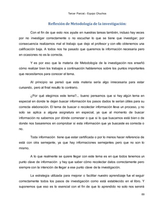 Tercer Parcial.- Equipo Chuchos
69
Reflexión de Metodología de la investigación:
Con el fin de que esto nos ayude en nuestras tareas también, incluso hay veces
por no investigar correctamente o no escuchar lo que se tiene que investigar; por
consecuencia realizamos mal el trabajo que dejo el profesor y con ello obtenemos una
calificación baja. A todos nos ha pasado que queremos la información necesaria pero
en ocasiones no es la correcta.
Y es por eso que la materia de Metodología de la investigación nos enseñó
cómo realizar bien los trabajos a continuación hablaremos sobre los puntos importantes
que necesitamos para conocer el tema.
Al principio se pensó que esta materia sería algo innecesaria para estar
cursando, pero al final resulto lo contrario.
¿Por qué elegimos este tema?... bueno pensamos que si hay algún tema en
especial en donde te dejan buscar información los pasos dados te serían útiles para su
correcta elaboración. El tema de buscar o recolectar información lleva un proceso, y no
solo se aplica a alguna asignatura en especial, ya que al momento de buscar
información no sabemos por dónde comenzar o que si lo que buscamos está bien o de
donde nos basaremos en comprobar si esta información que ya buscaste es correcta o
no.
Toda información tiene que estar certificada o por lo menos hacer referencia de
está con otra semejante, ya que hay informaciones semejantes pero que no son lo
mismo.
A lo que realmente se quiere llegar con este tema es en que todos tenemos un
punto clave de información y hay que saber cómo recolectar datos correctamente pero
siempre con la intención de llegar a ese punto clave de la investigación.
La estrategia utilizada para mejorar o facilitar nuestro aprendizaje fue el seguir
correctamente todos los pasos de investigación como está establecido en el libro. Y
suponemos que eso es lo esencial con el fin de que lo aprendido no solo nos servirá
 