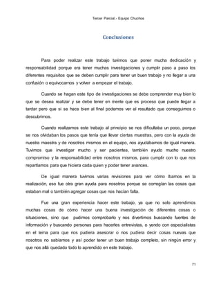 Tercer Parcial.- Equipo Chuchos
71
Conclusiones
Para poder realizar este trabajo tuvimos que poner mucha dedicación y
responsabilidad porque era tener muchas investigaciones y cumplir paso a paso los
diferentes requisitos que se deben cumplir para tener un buen trabajo y no llegar a una
confusión o equivocarnos y volver a empezar el trabajo.
Cuando se hagan este tipo de investigaciones se debe comprender muy bien lo
que se desea realizar y se debe tener en mente que es proceso que puede llegar a
tardar pero que si se hace bien al final podemos ver el resultado que conseguimos o
descubrimos.
Cuando realizamos este trabajo al principio se nos dificultaba un poco, porque
se nos olvidaban los pasos que tenía que llevar ciertas muestras, pero con la ayuda de
nuestra maestra y de nosotros mismos en el equipo, nos ayudábamos de igual manera.
Tuvimos que investigar mucho y ser pacientes, también ayudo mucho nuestro
compromiso y la responsabilidad entre nosotros mismos, para cumplir con lo que nos
repartíamos para que hiciera cada quien y poder tener avances.
De igual manera tuvimos varias revisiones para ver cómo íbamos en la
realización, eso fue otra gran ayuda para nosotros porque se corregían las cosas que
estaban mal o también agregar cosas que nos hacían falta.
Fue una gran experiencia hacer este trabajo, ya que no solo aprendimos
muchas cosas de cómo hacer una buena investigación de diferentes cosas o
situaciones, sino que pudimos comprobarlo y nos divertimos buscando fuentes de
información y buscando personas para hacerles entrevistas, o yendo con especialistas
en el tema para que nos pudiera asesorar o nos pudiera decir cosas nuevas que
nosotros no sabíamos y así poder tener un buen trabajo completo, sin ningún error y
que nos allá quedado todo lo aprendido en este trabajo.
 