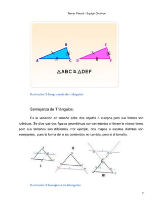 Tercer Parcial.- Equipo Chuchos
7
Ilustración 2 Congruencia de triángulos
Semejanza de Triángulos:
Es la variación en tamaño entre dos objetos o cuerpos pero sus formas son
idénticas. Se dice que dos figuras geométricas son semejantes si tienen la misma forma
pero sus tamaños son diferentes. Por ejemplo, dos mapas a escalas distintas son
semejantes, pues la forma del o los contenidos no cambia, pero si el tamaño.
Ilustración 3 Semejanza de triangulos
 