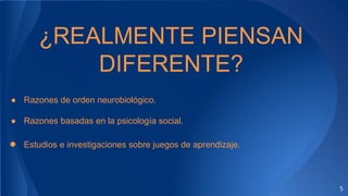 5
¿REALMENTE PIENSAN
DIFERENTE?
● Razones de orden neurobiológico.
● Razones basadas en la psicología social.
● Estudios e investigaciones sobre juegos de aprendizaje.
 