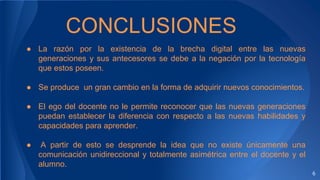 6
CONCLUSIONES
● La razón por la existencia de la brecha digital entre las nuevas
generaciones y sus antecesores se debe a la negación por la tecnología
que estos poseen.
● Se produce un gran cambio en la forma de adquirir nuevos conocimientos.
● El ego del docente no le permite reconocer que las nuevas generaciones
puedan establecer la diferencia con respecto a las nuevas habilidades y
capacidades para aprender.
● A partir de esto se desprende la idea que no existe únicamente una
comunicación unidireccional y totalmente asimétrica entre el docente y el
alumno.
 