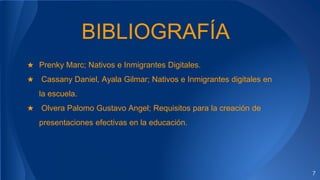 BIBLIOGRAFÍA
★ Prenky Marc; Nativos e Inmigrantes Digitales.
★ Cassany Daniel, Ayala Gilmar; Nativos e Inmigrantes digitales en
la escuela.
★ Olvera Palomo Gustavo Angel; Requisitos para la creación de
presentaciones efectivas en la educación.
7
 