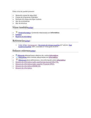 Estos virus se pueden prevenir:
 Haciendo copias de seguridad.
 Copias de programas originales.
 Rechazo de copias de origen dudoso.
 Uso de contraseñas.
 Uso de antivirus.
Véase también[editar]
 Portal:Informática. Contenido relacionado con Informática.
 Software
 Mujeres en informática
Referencias[editar]
1. Volver arriba↑ «Computación», Diccionario de la lengua española (22.ª edición), Real
Academia Española, 2001, consultado el 13 de agosto de 2014.
Enlaces externos[editar]
 Wikiquote alberga frases célebres de o sobre Informática.
 Wikinoticias tiene noticias relacionadas con Informática.
 Wikcionario tiene definiciones y otra información sobre informática.
 Glosario de informática inglés-español bajo licencia GNU FDL.
 Glosario de informática inglés-español, Proyecto ORCA.
 Glosario de informática GNOME-ES.
 Glosario de informática.
 