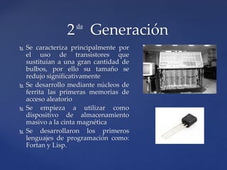  Se caracteriza principalmente por
el uso de transistores que
sustituían a una gran cantidad de
bulbos, por ello su tamaño se
redujo significativamente
 Se desarrollo mediante núcleos de
ferrita las primeras memorias de
acceso aleatorio
 Se empieza a utilizar como
dispositivo de almacenamiento
masivo a la cinta magnética
 Se desarrollaron los primeros
lenguajes de programación como:
Fortan y Lisp.
2 Generaciónda
 