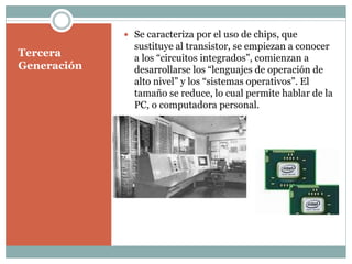 Tercera
Generación
 Se caracteriza por el uso de chips, que
sustituye al transistor, se empiezan a conocer
a los “circuitos integrados”, comienzan a
desarrollarse los “lenguajes de operación de
alto nivel” y los “sistemas operativos”. El
tamaño se reduce, lo cual permite hablar de la
PC, o computadora personal.
 