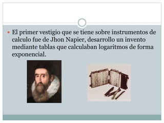  El primer vestigio que se tiene sobre instrumentos de
calculo fue de Jhon Napier, desarrollo un invento
mediante tablas que calculaban logaritmos de forma
exponencial.
 