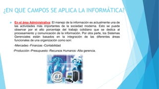 ¿EN QUE CAMPOS SE APLICA LA INFORMÁTICA?
 En el área Administrativa: El manejo de la información es actualmente una de
las actividades más importantes de la sociedad moderna. Esto se puede
observar por el alto porcentaje del trabajo cotidiano que se dedica al
procesamiento y comunicación de la información. Por otra parte, los Sistemas
Gerenciales están basados en la integración de las diferentes áreas
funcionales de una organización como son:
-Mercadeo -Finanzas -Contabilidad
-Producción -Presupuesto -Recursos Humanos -Alta gerencia.
 