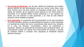  En la toma de decisiones, son de gran utilidad los programas que pueden
generar gráficos de uso administrativos como son: barras, torta, línea y área
entre muchos otros. De esta manera un empresario puede tener una idea
rápida, por ejemplo, de los ingresos versus egresos en una misma gráfica y
comprobar si en realidad obtiene buenas ganancias o si sus egresos son
tantos que casi alcanzan a esas ganancias, y en vista de esto elaborar
estudios y tomar medidas al respecto.
 En la educación: el surgimiento del microcomputador es de vital importancia
en el área educativa, gracias a la disponibilidad de equipos a costos accesibles
y la facilidad del manejo del mismo, actualmente están siendo muy utilizados
en la casa, las escuelas, universidades, centros de enseñanzas y
empresas. Debido a su capacidad para almacenar gran cantidad de datos, los
computadores pueden ser usados como instrumentos de estudios y consulta
de cualquier materia a cualquier nivel: otorgando al estudiante especial
atención individual.
 