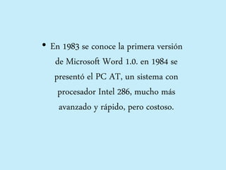 • En 1983 se conoce la primera versión
de Microsoft Word 1.0. en 1984 se
presentó el PC AT, un sistema con
procesador Intel 286, mucho más
avanzado y rápido, pero costoso.
 