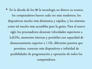 • En la década de los 90 la tecnología no detuvo su avance,
los computadores fueron cada vez más modernos, los
dispositivos mucho más diminutos y rápidos, y los sistemas
como tal mucho más accesibles para la gente. Para el nuevo
siglo los procesadores alcanzan velocidades superiores a
3.5GHz, memorias internas y portátiles con capacidad de
almacenamiento superior a 1 Gb, diferentes puertos que
permiten, conectar más dispositivos e infinidad de
posibilidades de programación y operación de todos los
computadores.
 