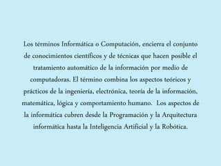 Los términos Informática o Computación, encierra el conjunto
de conocimientos científicos y de técnicas que hacen posible el
tratamiento automático de la información por medio de
computadoras. El término combina los aspectos teóricos y
prácticos de la ingeniería, electrónica, teoría de la información,
matemática, lógica y comportamiento humano. Los aspectos de
la informática cubren desde la Programación y la Arquitectura
informática hasta la Inteligencia Artificial y la Robótica.
 