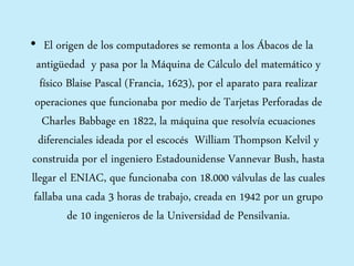 • El origen de los computadores se remonta a los Ábacos de la
antigüedad y pasa por la Máquina de Cálculo del matemático y
físico Blaise Pascal (Francia, 1623), por el aparato para realizar
operaciones que funcionaba por medio de Tarjetas Perforadas de
Charles Babbage en 1822, la máquina que resolvía ecuaciones
diferenciales ideada por el escocés William Thompson Kelvil y
construida por el ingeniero Estadounidense Vannevar Bush, hasta
llegar el ENIAC, que funcionaba con 18.000 válvulas de las cuales
fallaba una cada 3 horas de trabajo, creada en 1942 por un grupo
de 10 ingenieros de la Universidad de Pensilvania.
 