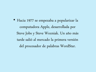 • Hacia 1977 se empezaba a popularizar la
computadora Apple, desarrollada por
Steve Jobs y Steve Wozniak. Un año más
tarde salió al mercado la primera versión
del procesador de palabras WordStar.
 