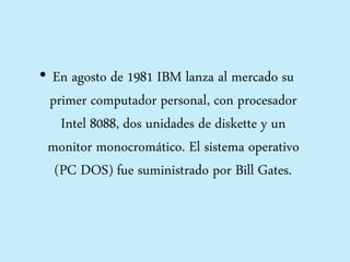 • En agosto de 1981 IBM lanza al mercado su
primer computador personal, con procesador
Intel 8088, dos unidades de diskette y un
monitor monocromático. El sistema operativo
(PC DOS) fue suministrado por Bill Gates.
 