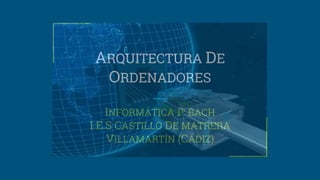 ARQUITECTURA DE
ORDENADORES
INFORMÁTICA 1º BACH
I.E.S CASTILLO DE MATRERA
VILLAMARTÍN (CÁDIZ)
 