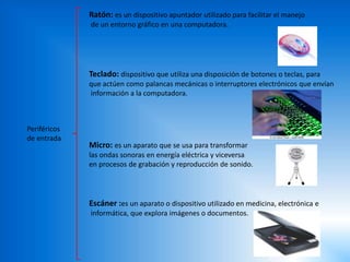 Ratón: es un dispositivo apuntador utilizado para facilitar el manejo
de un entorno gráfico en una computadora.
Teclado: dispositivo que utiliza una disposición de botones o teclas, para
que actúen como palancas mecánicas o interruptores electrónicos que envían
información a la computadora.
Micro: es un aparato que se usa para transformar
las ondas sonoras en energía eléctrica y viceversa
en procesos de grabación y reproducción de sonido.
Escáner :es un aparato o dispositivo utilizado en medicina, electrónica e
informática, que explora imágenes o documentos.
Periféricos
de entrada
 