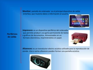 Periféricos
de salida
Monitor: pantalla de ordenador es el principal dispositivo de salida
(interfaz), que muestra datos o información al usuario.
Impresora: es un dispositivo periférico del ordenador
que permite producir una gama permanente de textos
o gráficos de documentos. Almacenados en un
formato electrónico, imprimiéndolos en papel.
Altavoces: es un transductor electro acústico utilizado para la reproducción de
sonido. Uno o varios altavoces pueden formar una pantalla acústica.
 