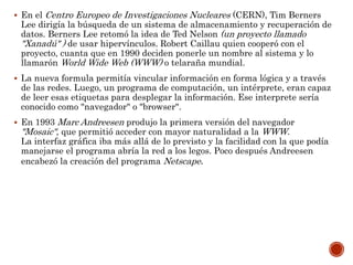  En el Centro Europeo de Investigaciones Nucleares (CERN), Tim Berners
Lee dirigía la búsqueda de un sistema de almacenamiento y recuperación de
datos. Berners Lee retomó la idea de Ted Nelson (un proyecto llamado
"Xanadú" ) de usar hipervínculos. Robert Caillau quien cooperó con el
proyecto, cuanta que en 1990 deciden ponerle un nombre al sistema y lo
llamarón World Wide Web (WWW) o telaraña mundial.
 La nueva formula permitía vincular información en forma lógica y a través
de las redes. Luego, un programa de computación, un intérprete, eran capaz
de leer esas etiquetas para desplegar la información. Ese interprete sería
conocido como "navegador" o "browser".
 En 1993 Marc Andreesen produjo la primera versión del navegador
"Mosaic", que permitió acceder con mayor naturalidad a la WWW.
La interfaz gráfica iba más allá de lo previsto y la facilidad con la que podía
manejarse el programa abría la red a los legos. Poco después Andreesen
encabezó la creación del programa Netscape.
 
