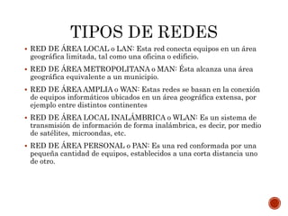  RED DE ÁREA LOCAL o LAN: Esta red conecta equipos en un área
geográfica limitada, tal como una oficina o edificio.
 RED DE ÁREA METROPOLITANA o MAN: Ésta alcanza una área
geográfica equivalente a un municipio.
 RED DE ÁREA AMPLIA o WAN: Estas redes se basan en la conexión
de equipos informáticos ubicados en un área geográfica extensa, por
ejemplo entre distintos continentes
 RED DE ÁREA LOCAL INALÁMBRICA o WLAN: Es un sistema de
transmisión de información de forma inalámbrica, es decir, por medio
de satélites, microondas, etc.
 RED DE ÁREA PERSONAL o PAN: Es una red conformada por una
pequeña cantidad de equipos, establecidos a una corta distancia uno
de otro.
 
