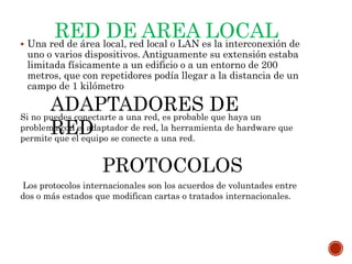 RED DE AREA LOCAL Una red de área local, red local o LAN es la interconexión de
uno o varios dispositivos. Antiguamente su extensión estaba
limitada físicamente a un edificio o a un entorno de 200
metros, que con repetidores podía llegar a la distancia de un
campo de 1 kilómetro
ADAPTADORES DE
RED
Si no puedes conectarte a una red, es probable que haya un
problema con el adaptador de red, la herramienta de hardware que
permite que el equipo se conecte a una red.
PROTOCOLOS
Los protocolos internacionales son los acuerdos de voluntades entre
dos o más estados que modifican cartas o tratados internacionales.
 