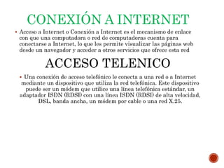 CONEXIÓN A INTERNET
 Acceso a Internet o Conexión a Internet es el mecanismo de enlace
con que una computadora o red de computadoras cuenta para
conectarse a Internet, lo que les permite visualizar las páginas web
desde un navegador y acceder a otros servicios que ofrece esta red
ACCESO TELENICO
 Una conexión de acceso telefónico le conecta a una red o a Internet
mediante un dispositivo que utiliza la red telefónica. Este dispositivo
puede ser un módem que utilice una línea telefónica estándar, un
adaptador ISDN (RDSI) con una línea ISDN (RDSI) de alta velocidad,
DSL, banda ancha, un módem por cable o una red X.25.
 