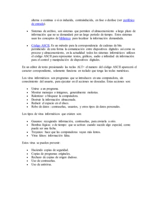 alterna o continua o si es inducida, contrainducida, en fase o desfase (ver periférico
de entrada).
 Sistemas de archivo, son sistemas que permiten el almacenamiento a largo plazo de
información que no se demandará por un largo periodo de tiempo. Estos sistemas
usan los conceptos de biblioteca para localizar la información demandada.
 Código ASCII, Es un método para la correspondencia de cadenas de bits
permitiendo de esta forma la comunicación entre dispositivos digitales así como su
proceso y almacenamiento, en la actualidad todos los sistemas informáticos utilizan
el código ASCII para representar textos, gráficos, audio e infinidad de información
para el control y manipulación de dispositivos digitales.
En un editor de texto presionando las teclas ALT+ el numero del código ASCII aparecerá el
caracter corespondiente, solamente funciona en teclado que tenga las teclas numéricas.
Los virus informáticos son programas que se introducen en una computadora, sin
conocimiento del usuario, para ejecutar en él acciones no deseadas. Estas acciones son:
 Unirse a un programa.
 Mostrar mensajes o imágenes, generalmente molestas.
 Ralentizar o bloquear la computadora.
 Destruir la información almacenada.
 Reducir el espacio en el disco.
 Robo de datos : contraseñas, usuarios, y otros tipos de datos personales.
Los tipos de virus informáticos que existen son:
 Gusanos: recogiendo información, contraseñas, para enviarla a otro.
 Bombas lógicas o de tiempo: que se activan cuando sucede algo especial, como
puede ser una fecha.
 Troyanos: hace que las computadoras vayan más lentos.
 Virus falsos: información falsa.
Estos virus se pueden prevenir:
 Haciendo copias de seguridad.
 Copias de programas originales.
 Rechazo de copias de origen dudoso.
 Uso de contraseñas.
 Uso de antivirus.
 