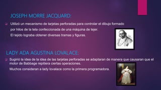 JOSEPH MORRE JACQUARD:
 Utilizó un mecanismo de tarjetas perforadas para controlar el dibujo formado
por hilos de la tela confeccionada de una máquina de tejer.
El tejido lograba obtener diversas tramas y figuras.
LADY ADA AGUSTINA LOVALACE:
 Sugirió la idea de la idea de las tarjetas perforadas se adaptaran de manera que causaran que el
motor de Babbage repitiera ciertas operaciones.
Muchos consideran a lady lovalace como la primera programadora.
 
